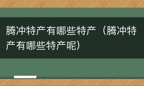 腾冲特产有哪些特产（腾冲特产有哪些特产呢）