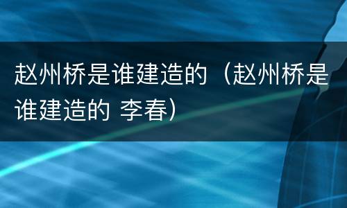 赵州桥是谁建造的（赵州桥是谁建造的 李春）