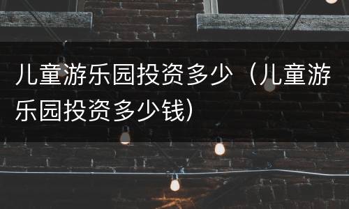 儿童游乐园投资多少（儿童游乐园投资多少钱）