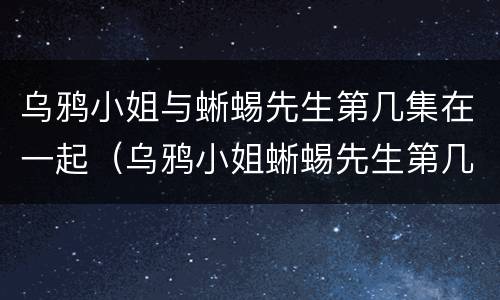 乌鸦小姐与蜥蜴先生第几集在一起（乌鸦小姐蜥蜴先生第几集在一起的）