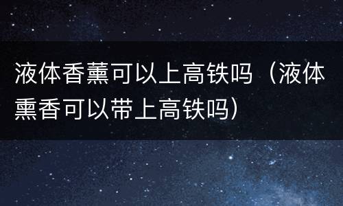 液体香薰可以上高铁吗（液体熏香可以带上高铁吗）
