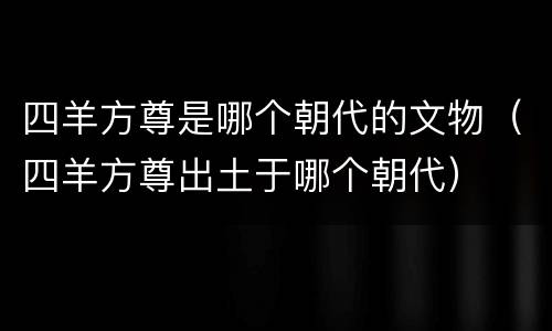 四羊方尊是哪个朝代的文物（四羊方尊出土于哪个朝代）