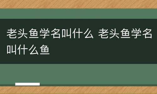 老头鱼学名叫什么 老头鱼学名叫什么鱼