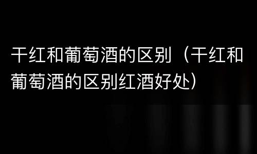 干红和葡萄酒的区别（干红和葡萄酒的区别红酒好处）