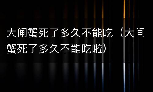 大闸蟹死了多久不能吃（大闸蟹死了多久不能吃啦）