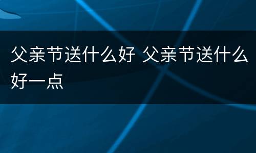 父亲节送什么好 父亲节送什么好一点