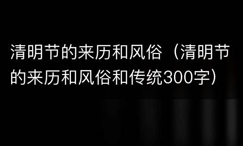 清明节的来历和风俗（清明节的来历和风俗和传统300字）
