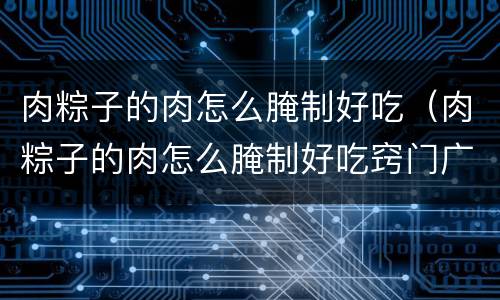 肉粽子的肉怎么腌制好吃（肉粽子的肉怎么腌制好吃窍门广东）