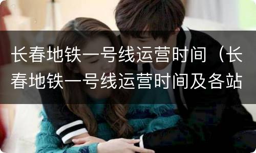长春地铁一号线运营时间（长春地铁一号线运营时间及各站点时间）