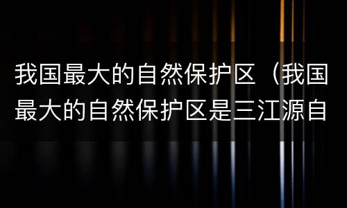 我国最大的自然保护区（我国最大的自然保护区是三江源自然保护区三江是指）