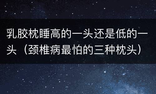 乳胶枕睡高的一头还是低的一头（颈椎病最怕的三种枕头）