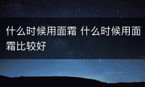 什么时候用面霜 什么时候用面霜比较好