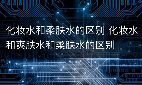 化妆水和柔肤水的区别 化妆水和爽肤水和柔肤水的区别