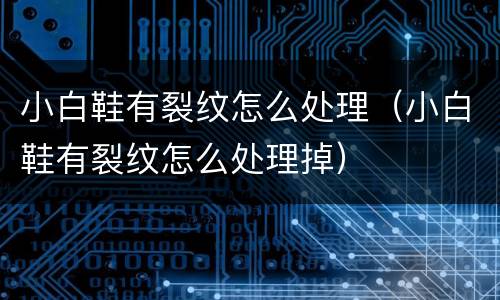 小白鞋有裂纹怎么处理（小白鞋有裂纹怎么处理掉）