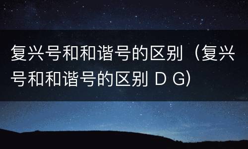 复兴号和和谐号的区别（复兴号和和谐号的区别 D G）