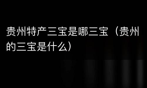 贵州特产三宝是哪三宝（贵州的三宝是什么）