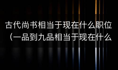 古代尚书相当于现在什么职位（一品到九品相当于现在什么官）