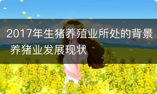 2017年生猪养殖业所处的背景 养猪业发展现状