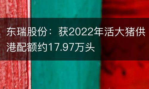 东瑞股份：获2022年活大猪供港配额约17.97万头