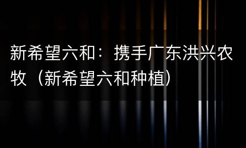 新希望六和：携手广东洪兴农牧（新希望六和种植）