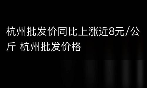 杭州批发价同比上涨近8元/公斤 杭州批发价格