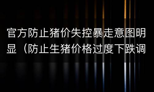 官方防止猪价失控暴走意图明显（防止生猪价格过度下跌调控预案(暂行）