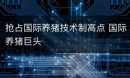 抢占国际养猪技术制高点 国际养猪巨头