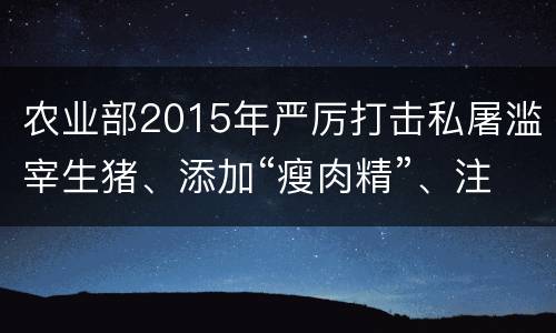 农业部2015年严厉打击私屠滥宰生猪、添加“瘦肉精”、注水