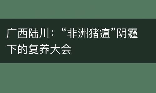 广西陆川：“非洲猪瘟”阴霾下的复养大会