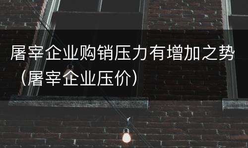 屠宰企业购销压力有增加之势（屠宰企业压价）