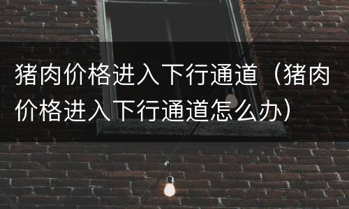 猪肉价格进入下行通道（猪肉价格进入下行通道怎么办）