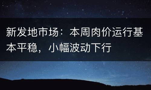 新发地市场：本周肉价运行基本平稳，小幅波动下行