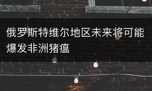 俄罗斯特维尔地区未来将可能爆发非洲猪瘟