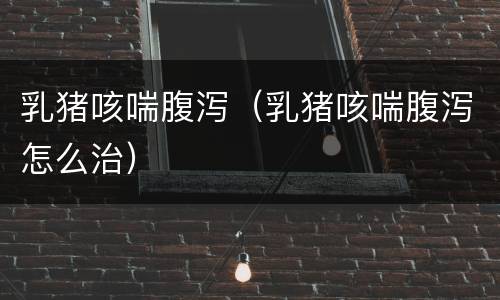 乳猪咳喘腹泻（乳猪咳喘腹泻怎么治）