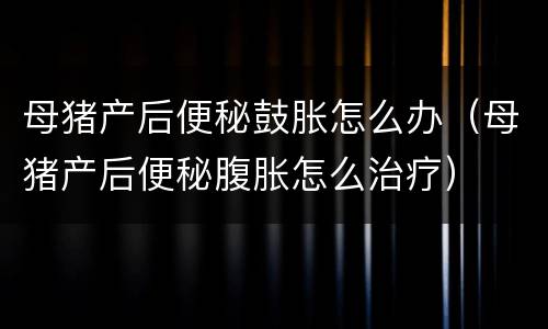 母猪产后便秘鼓胀怎么办（母猪产后便秘腹胀怎么治疗）