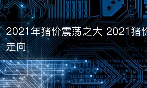 2021年猪价震荡之大 2021猪价走向