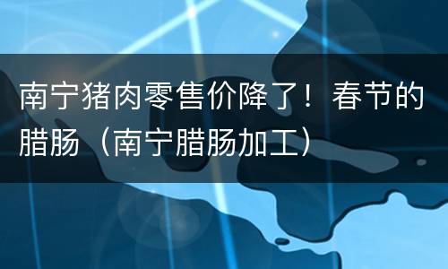 南宁猪肉零售价降了！春节的腊肠（南宁腊肠加工）