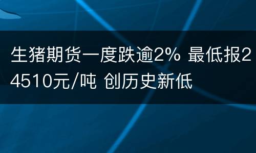 生猪期货一度跌逾2% 最低报24510元/吨 创历史新低