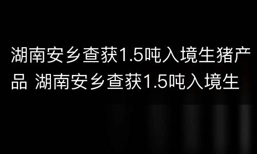 湖南安乡查获1.5吨入境生猪产品 湖南安乡查获1.5吨入境生猪产品有哪些