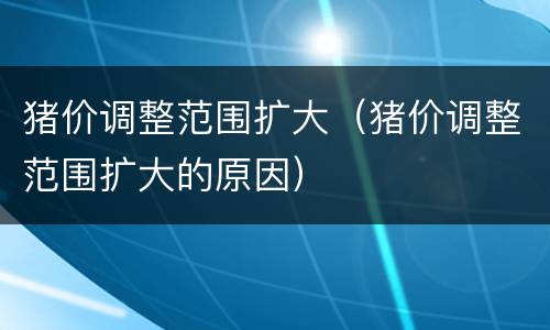 猪价调整范围扩大（猪价调整范围扩大的原因）