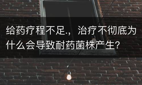 给药疗程不足.，治疗不彻底为什么会导致耐药菌株产生？