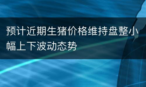预计近期生猪价格维持盘整小幅上下波动态势