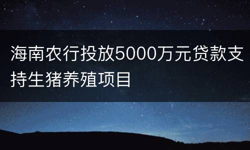 海南农行投放5000万元贷款支持生猪养殖项目