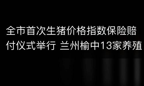 全市首次生猪价格指数保险赔付仪式举行 兰州榆中13家养殖户获赔1