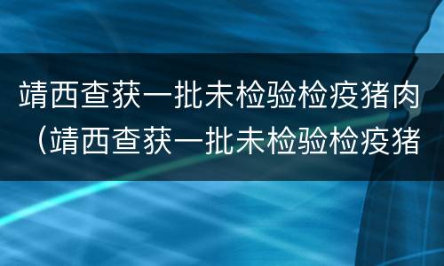 靖西查获一批未检验检疫猪肉（靖西查获一批未检验检疫猪肉的案件）