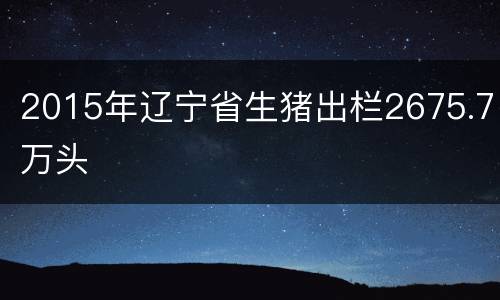 2015年辽宁省生猪出栏2675.7万头