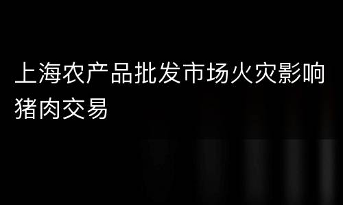 上海农产品批发市场火灾影响猪肉交易