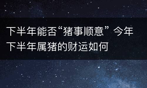 下半年能否“猪事顺意” 今年下半年属猪的财运如何