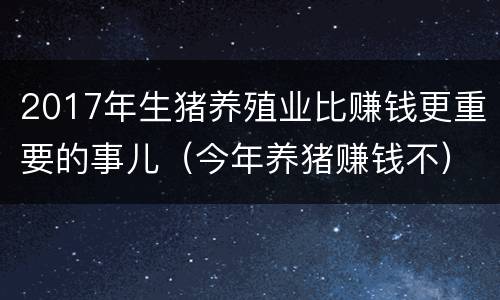 2017年生猪养殖业比赚钱更重要的事儿（今年养猪赚钱不）