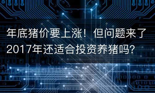 年底猪价要上涨！但问题来了2017年还适合投资养猪吗？
